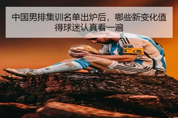 中国男排集训名单出炉后，哪些新变化值得球迷认真看一遍